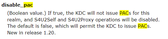 screenshot. disable_pac
(Boolean value.) If true, the KDC will not issue PACs for this realm, and S4U2Self and S4U2Proxy operations will be disabled. The default is false, which will permit the KDC to issue PACs. New in release 1.20.
encrypted_challenge_indicator